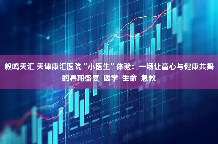 毅鸣天汇 天津康汇医院“小医生”体验：一场让童心与健康共舞的暑期盛宴_医学_生命_急救